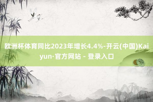 欧洲杯体育同比2023年增长4.4%-开云(中国)Kaiyun·官方网站 - 登录入口