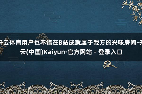 开云体育用户也不错在B站成就属于我方的兴味房间-开云(中国)Kaiyun·官方网站 - 登录入口