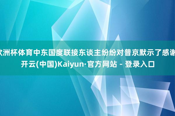 欧洲杯体育中东国度联接东谈主纷纷对普京默示了感谢-开云(中国)Kaiyun·官方网站 - 登录入口