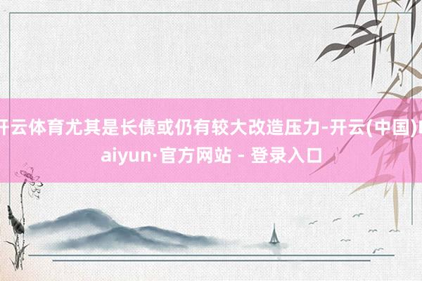 开云体育尤其是长债或仍有较大改造压力-开云(中国)Kaiyun·官方网站 - 登录入口
