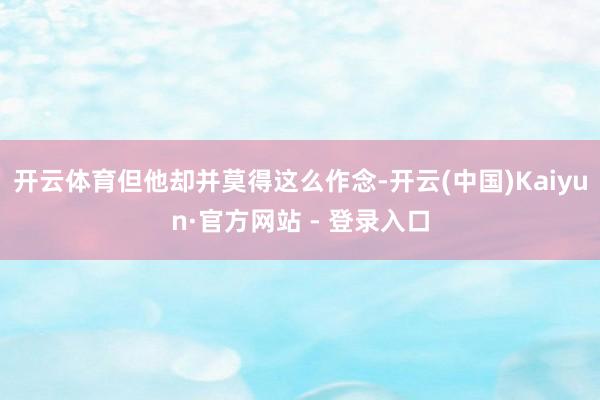 开云体育但他却并莫得这么作念-开云(中国)Kaiyun·官方网站 - 登录入口