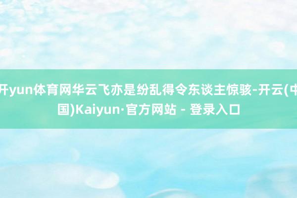 开yun体育网华云飞亦是纷乱得令东谈主惊骇-开云(中国)Kaiyun·官方网站 - 登录入口