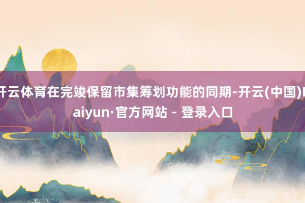 开云体育在完竣保留市集筹划功能的同期-开云(中国)Kaiyun·官方网站 - 登录入口