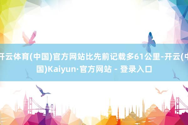 开云体育(中国)官方网站比先前记载多61公里-开云(中国)Kaiyun·官方网站 - 登录入口