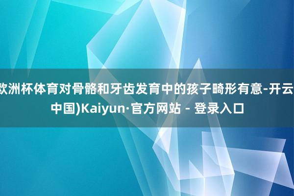 欧洲杯体育对骨骼和牙齿发育中的孩子畸形有意-开云(中国)Kaiyun·官方网站 - 登录入口
