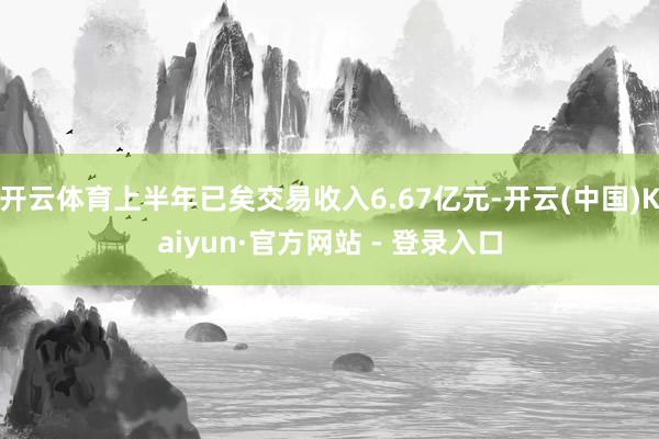 开云体育上半年已矣交易收入6.67亿元-开云(中国)Kaiyun·官方网站 - 登录入口