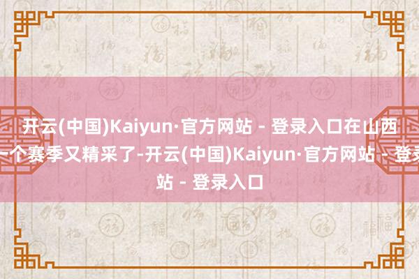 开云(中国)Kaiyun·官方网站 - 登录入口在山西打了一个赛季又精采了-开云(中国)Kaiyun·官方网站 - 登录入口