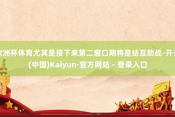 欧洲杯体育尤其是接下来第二窗口期将是结互助战-开云(中国)Kaiyun·官方网站 - 登录入口